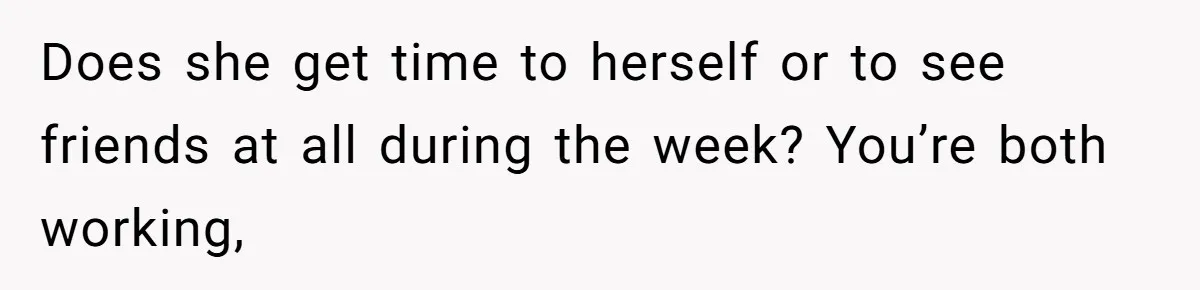 Does she get time to herself or to see friends at all during the week? You’re both working,