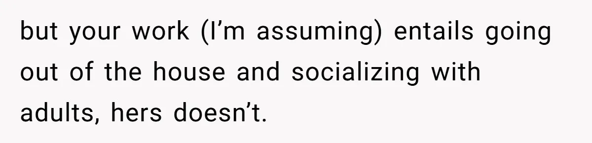 but your work (I’m assuming) entails going out of the house and socializing with adults, hers doesn’t.