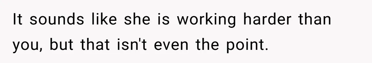 It sounds like she is working harder than you, but that isn't even the point.