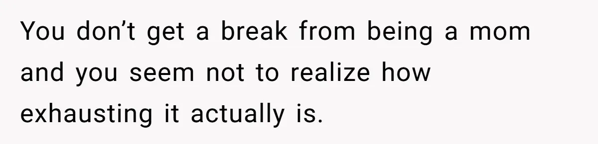 You don’t get a break from being a mom and you seem not to realize how exhausting it actually is.