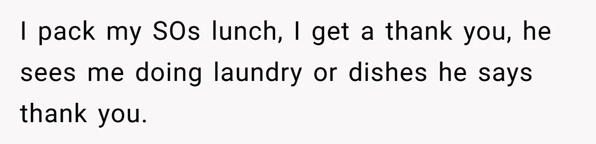 I pack my SOs lunch, I get a thank you, he sees me doing laundry or dishes he says thank you.