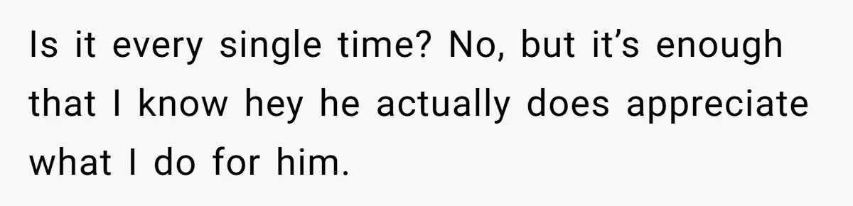 Is it every single time? No, but it’s enough that I know hey he actually does appreciate what I do for him.