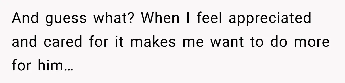 And guess what? When I feel appreciated and cared for it makes me want to do more for him…