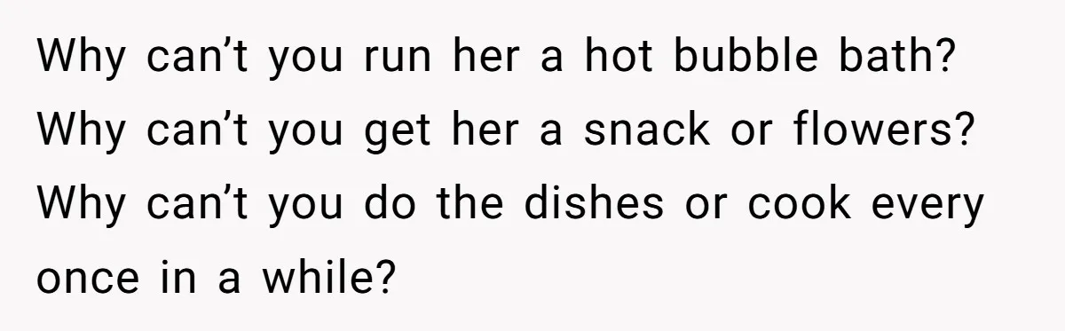 Why can’t you run her a hot bubble bath? Why can’t you get her a snack or flowers? Why can’t you do the dishes or cook every once in a...
