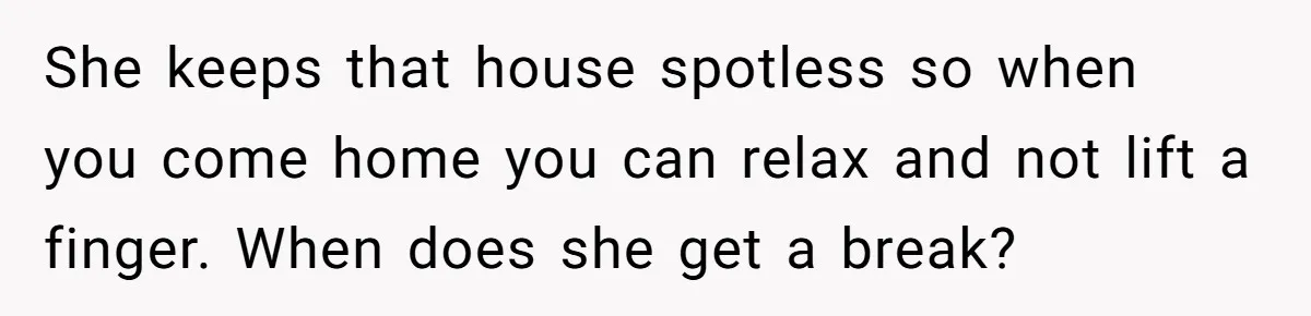 She keeps that house spotless so when you come home you can relax and not lift a finger. When does she get a break?