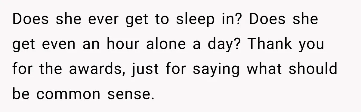 Does she ever get to sleep in? Does she get even an hour alone a day? Thank you for the awards, just for saying what should be common sense.