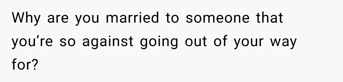 Why are you married to someone that you’re so against going out of your way for?