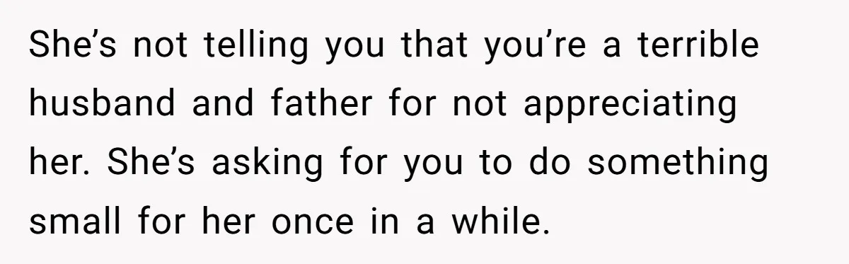 She’s not telling you that you’re a terrible husband and father for not appreciating her. She’s asking for you to do something small for her once in a while.