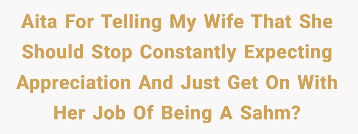 AITA for telling my wife that she should stop constantly expecting appreciation and just get on with her job of being a SAHM?