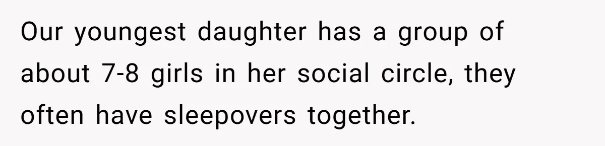 Our youngest daughter has a group of about 7-8 girls in her social circle, they often have sleepovers together.