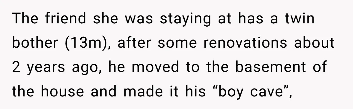 The friend she was staying at has a twin bother (13m), after some renovations about 2 years ago, he moved to the basement of the house and made it his...