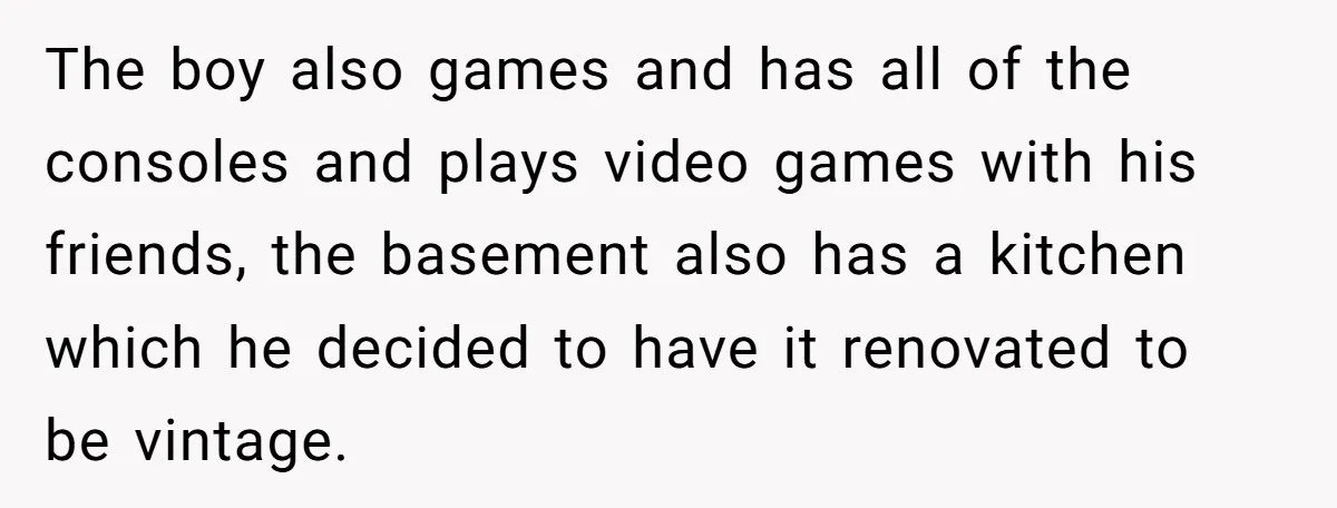The boy also games and has all of the consoles and plays video games with his friends, the basement also has a kitchen which he decided to have it renovated...