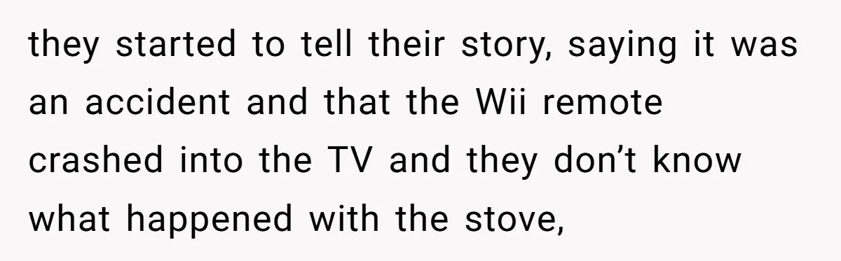 they started to tell their story, saying it was an accident and that the Wii remote crashed into the TV and they don’t know what happened with the stove,