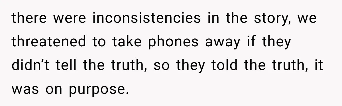 there were inconsistencies in the story, we threatened to take phones away if they didn’t tell the truth, so they told the truth, it was on purpose.