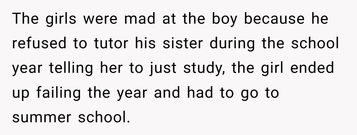 The girls were mad at the boy because he refused to tutor his sister during the school year telling her to just study, the girl ended up failing the year...
