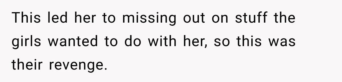 This led her to missing out on stuff the girls wanted to do with her, so this was their revenge.