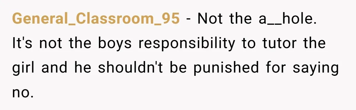 General_Classroom_95 − Not the a__hole. It's not the boys responsibility to tutor the girl and he shouldn't be punished for saying no.