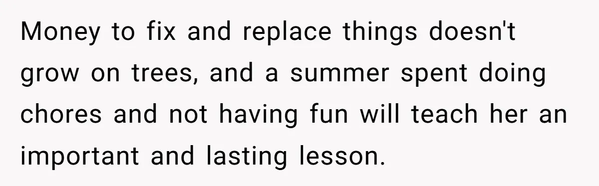 Money to fix and replace things doesn't grow on trees, and a summer spent doing chores and not having fun will teach her an important and lasting lesson.