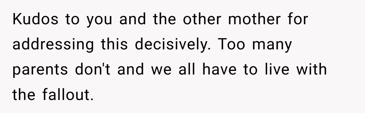 Kudos to you and the other mother for addressing this decisively. Too many parents don't and we all have to live with the fallout.