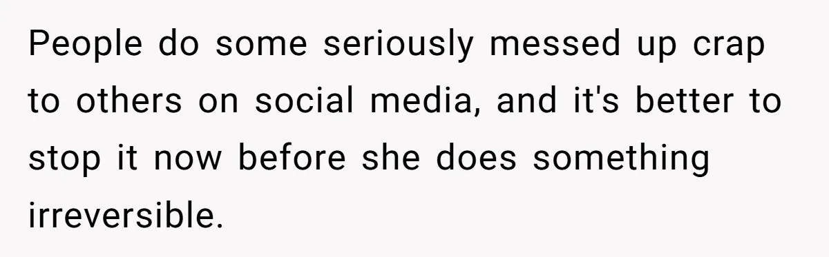 People do some seriously messed up crap to others on social media, and it's better to stop it now before she does something irreversible.