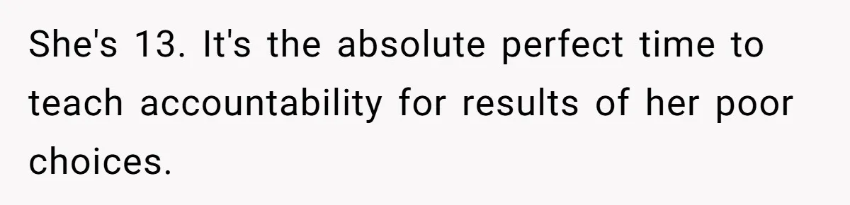 She's 13. It's the absolute perfect time to teach accountability for results of her poor choices.