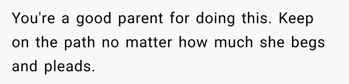 You're a good parent for doing this. Keep on the path no matter how much she begs and pleads.
