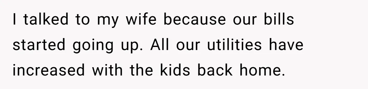 I talked to my wife because our bills started going up. All our utilities have increased with the kids back home.