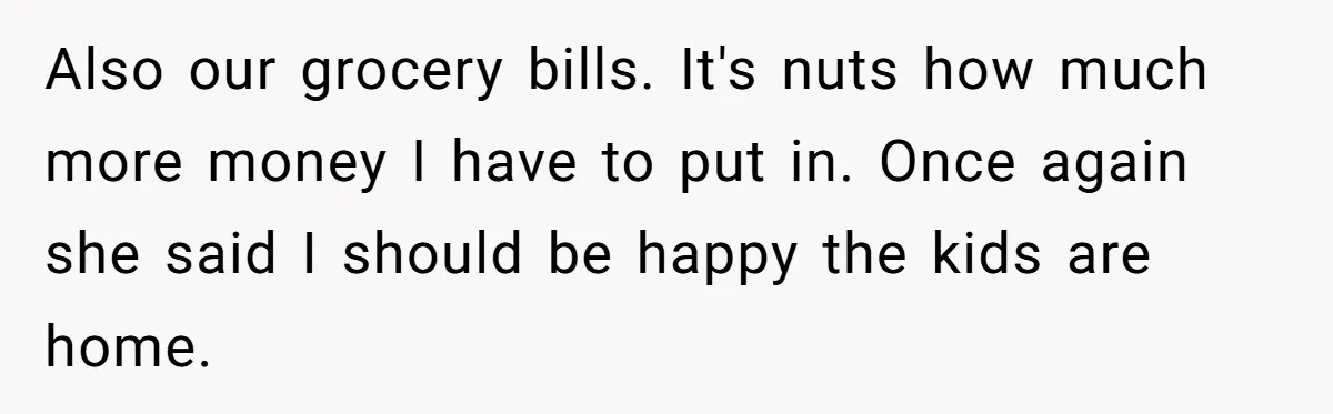 Also our grocery bills. It's nuts how much more money I have to put in. Once again she said I should be happy the kids are home.