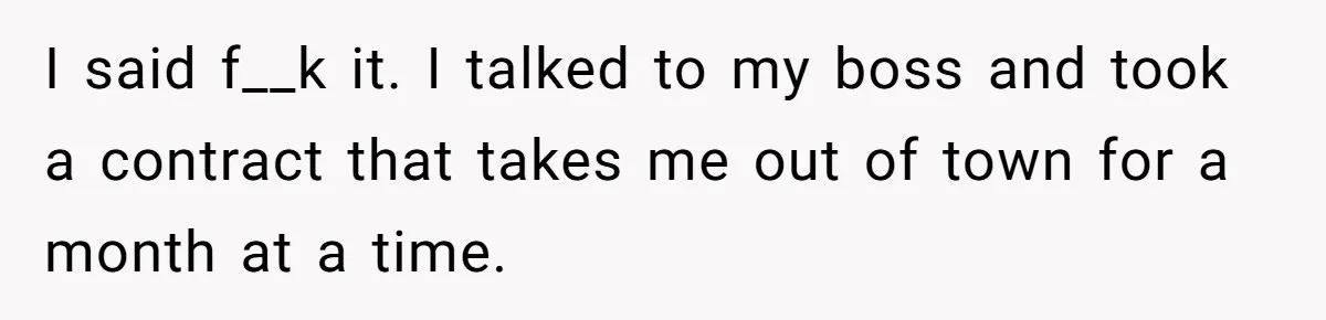 I said f__k it. I talked to my boss and took a contract that takes me out of town for a month at a time.