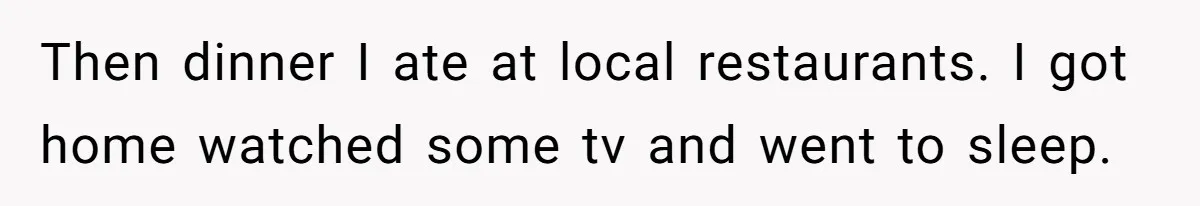 Then dinner I ate at local restaurants. I got home watched some tv and went to sleep.