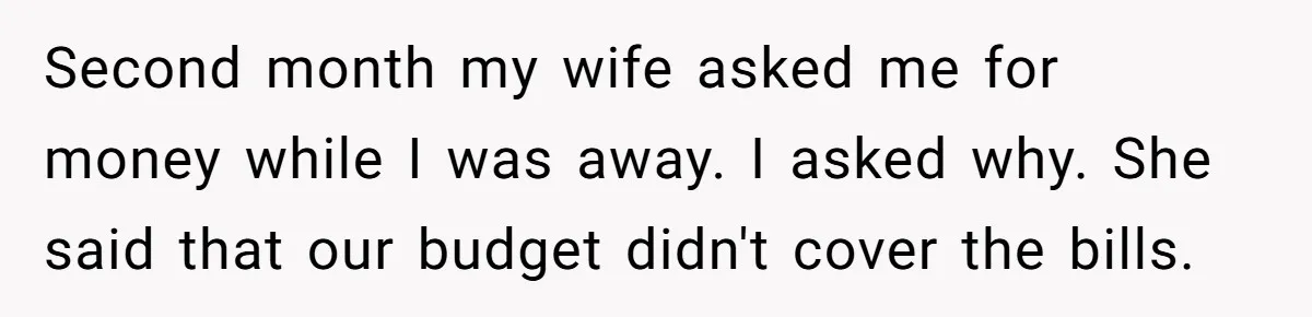 Second month my wife asked me for money while I was away. I asked why. She said that our budget didn't cover the bills.