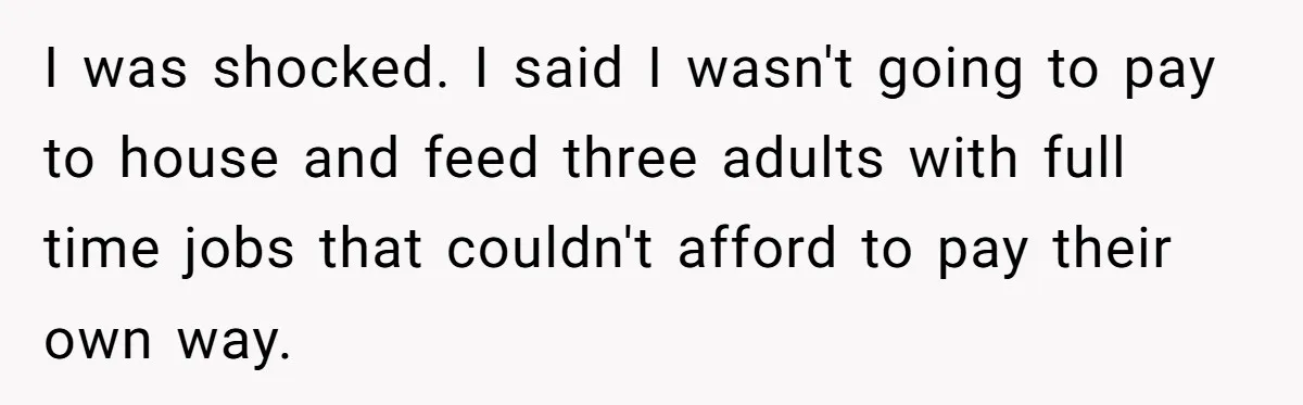 I was shocked. I said I wasn't going to pay to house and feed three adults with full time jobs that couldn't afford to pay their own way.