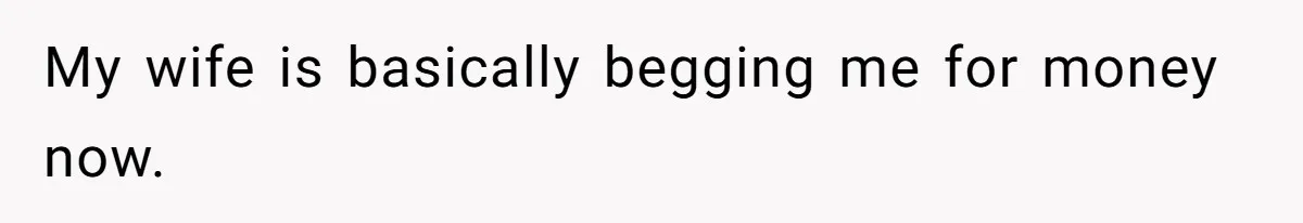 My wife is basically begging me for money now.