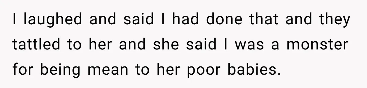 I laughed and said I had done that and they tattled to her and she said I was a monster for being mean to her poor babies.