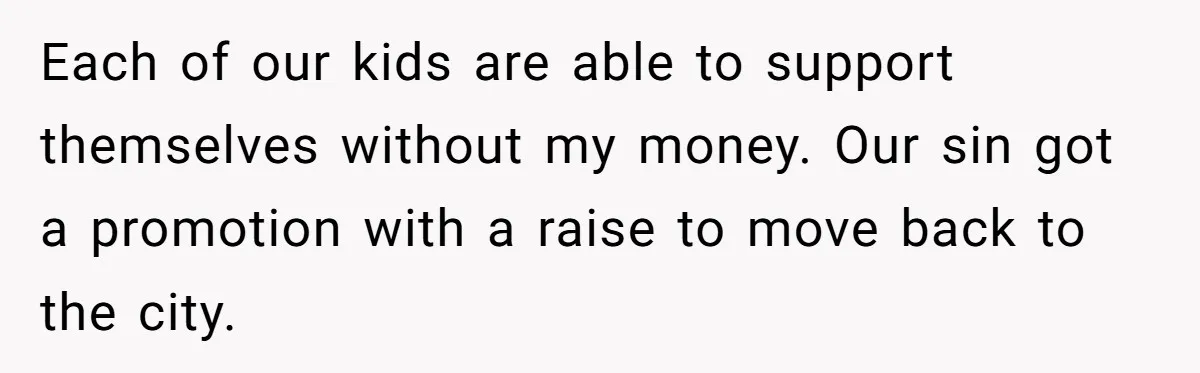 Each of our kids are able to support themselves without my money. Our sin got a promotion with a raise to move back to the city.