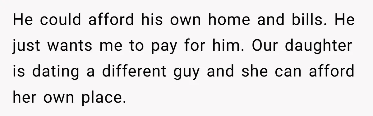 He could afford his own home and bills. He just wants me to pay for him. Our daughter is dating a different guy and she can afford her own place.