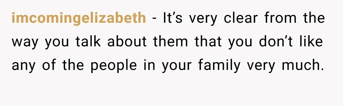 imcomingelizabeth − It’s very clear from the way you talk about them that you don’t like any of the people in your family very much.