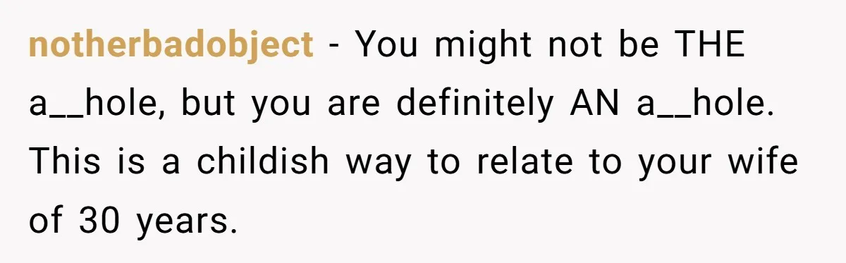 notherbadobject − You might not be THE a__hole, but you are definitely AN a__hole. This is a childish way to relate to your wife of 30 years.