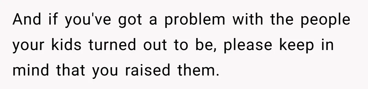 And if you've got a problem with the people your kids turned out to be, please keep in mind that you raised them.