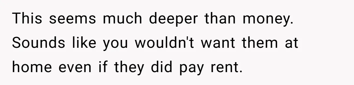 This seems much deeper than money. Sounds like you wouldn't want them at home even if they did pay rent.