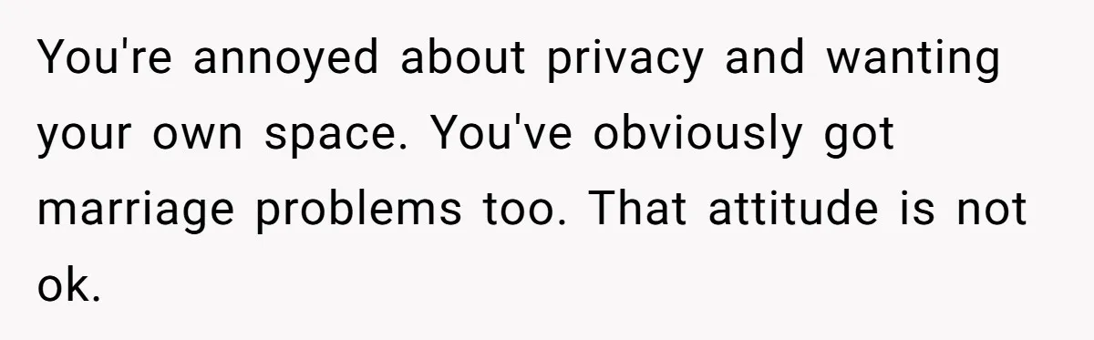 You're annoyed about privacy and wanting your own space. You've obviously got marriage problems too. That attitude is not ok.
