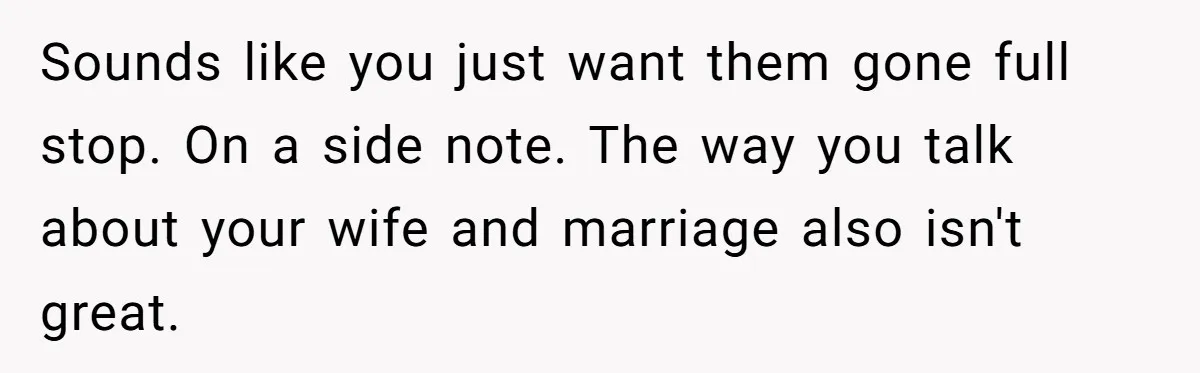 Sounds like you just want them gone full stop. On a side note. The way you talk about your wife and marriage also isn't great.
