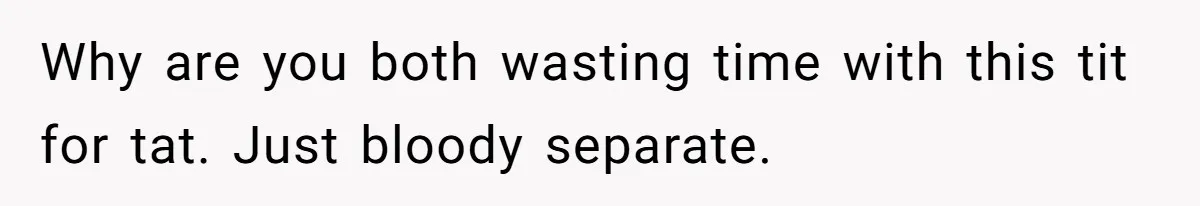 Why are you both wasting time with this tit for tat. Just bloody separate.