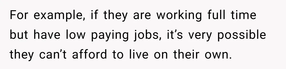 For example, if they are working full time but have low paying jobs, it’s very possible they can’t afford to live on their own.