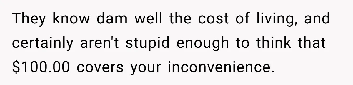 They know dam well the cost of living, and certainly aren't stupid enough to think that $100.00 covers your inconvenience.