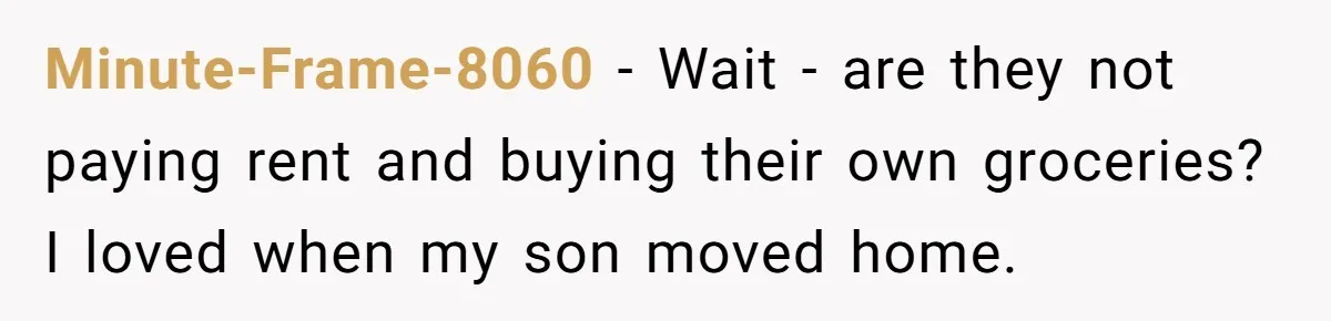 Minute-Frame-8060 − Wait - are they not paying rent and buying their own groceries? I loved when my son moved home.