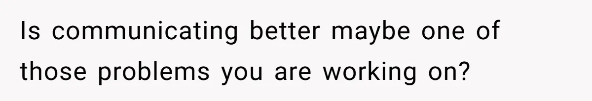 Is communicating better maybe one of those problems you are working on?