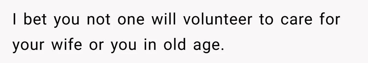 I bet you not one will volunteer to care for your wife or you in old age.