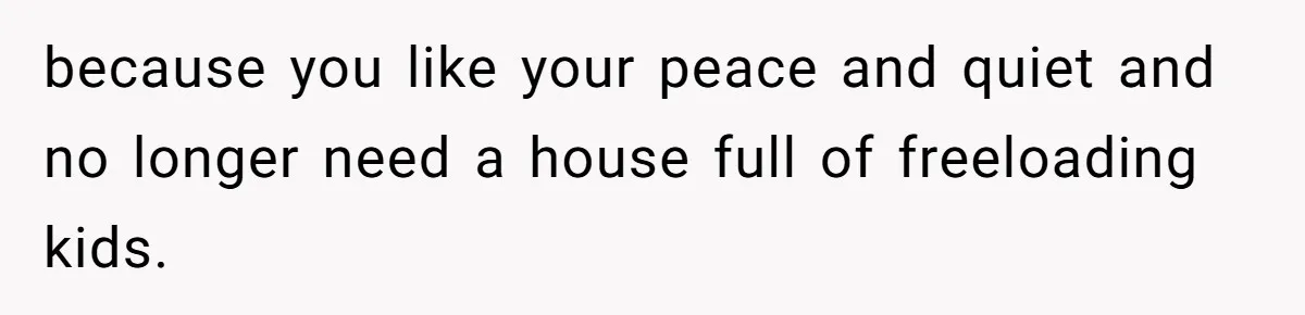 because you like your peace and quiet and no longer need a house full of freeloading kids.