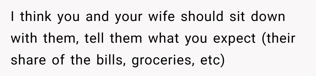 I think you and your wife should sit down with them, tell them what you expect (their share of the bills, groceries, etc)